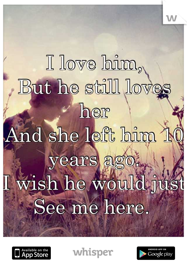I love him, 
But he still loves her
And she left him 10 years ago. 
I wish he would just 
See me here. 