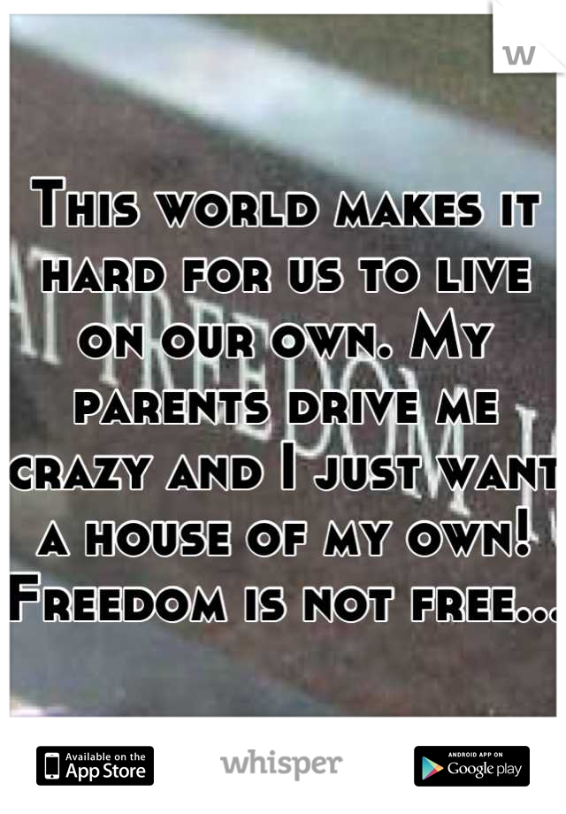 This world makes it hard for us to live on our own. My parents drive me crazy and I just want a house of my own! Freedom is not free...