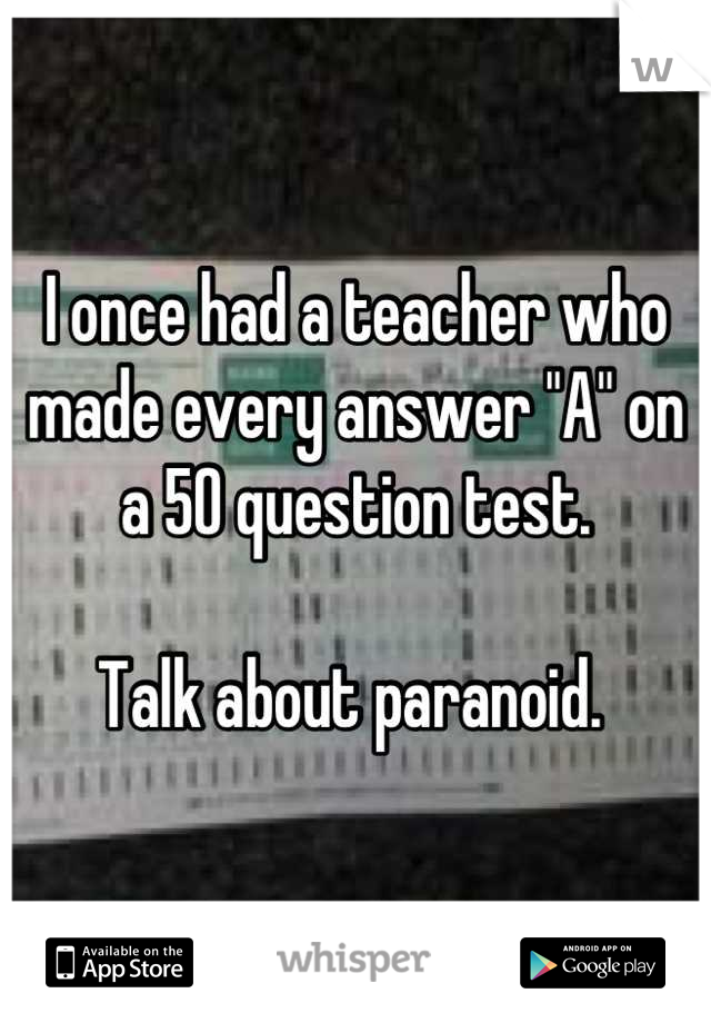 I once had a teacher who made every answer "A" on a 50 question test. 

Talk about paranoid. 
