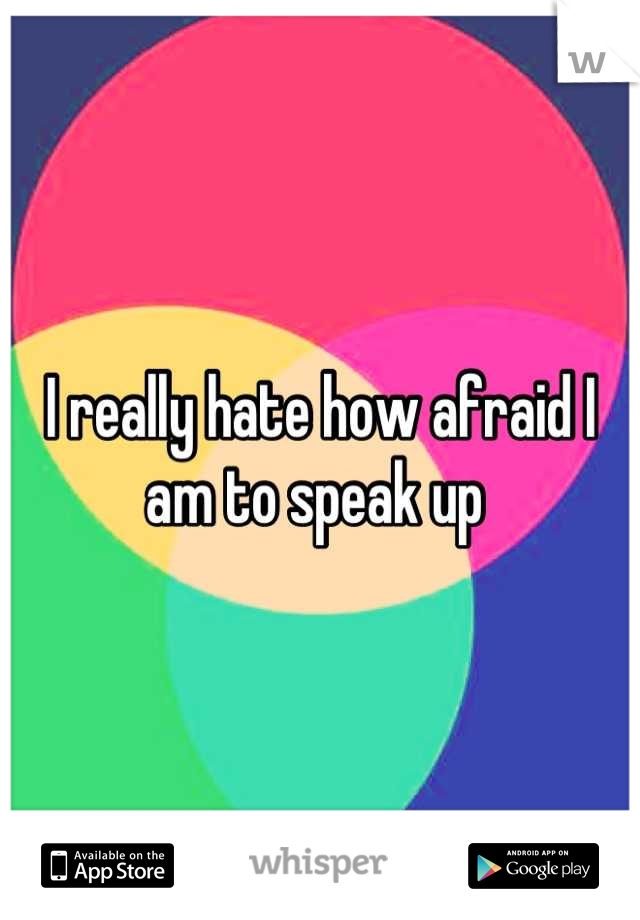 I really hate how afraid I am to speak up 