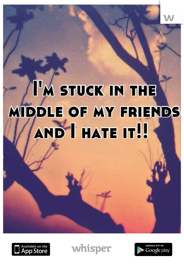 I'm stuck in the middle of my friends and I hate it!! 