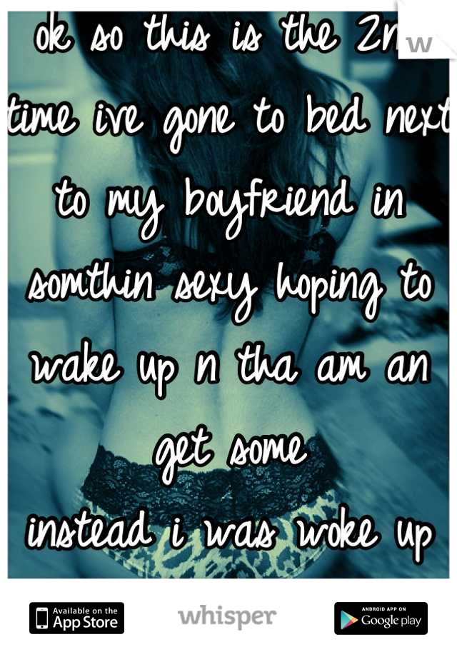 ok so this is the 2nd time ive gone to bed next to my boyfriend in somthin sexy hoping to wake up n tha am an get some 
instead i was woke up from the loud porn coming from the bathroom
WTF!!