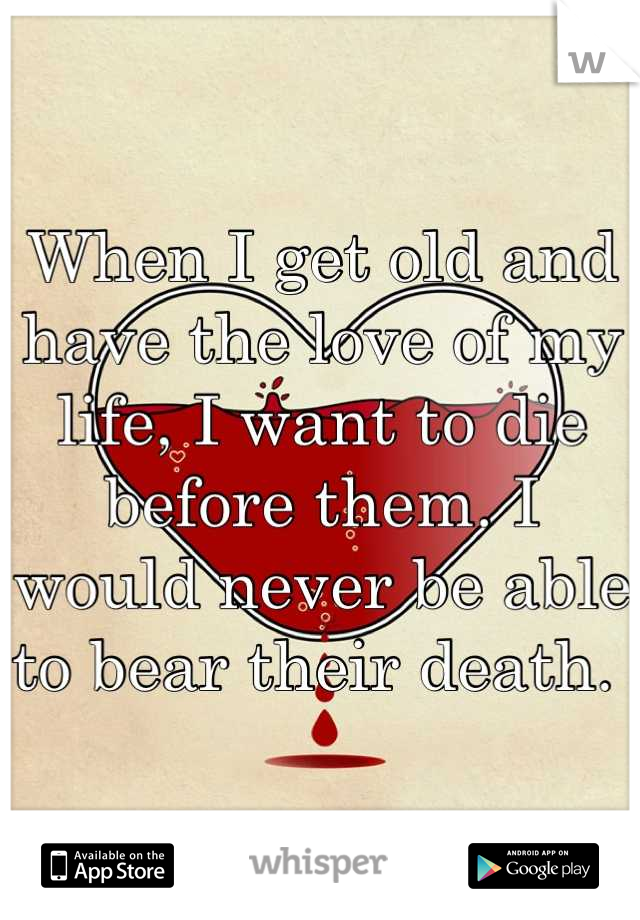 When I get old and have the love of my life, I want to die before them. I would never be able to bear their death. 