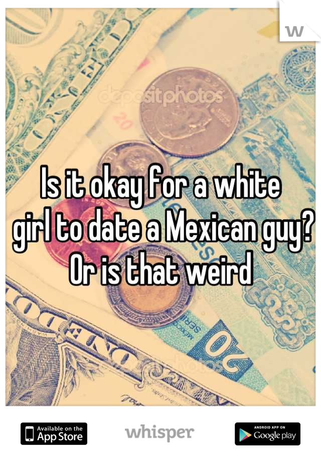 Is it okay for a white
 girl to date a Mexican guy? 
Or is that weird