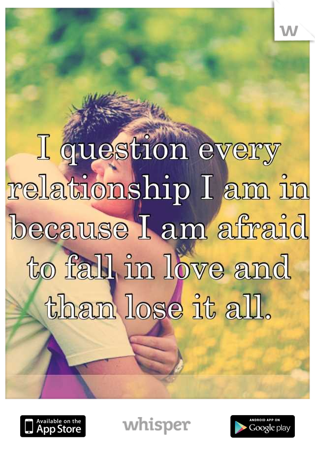 I question every relationship I am in because I am afraid to fall in love and than lose it all.