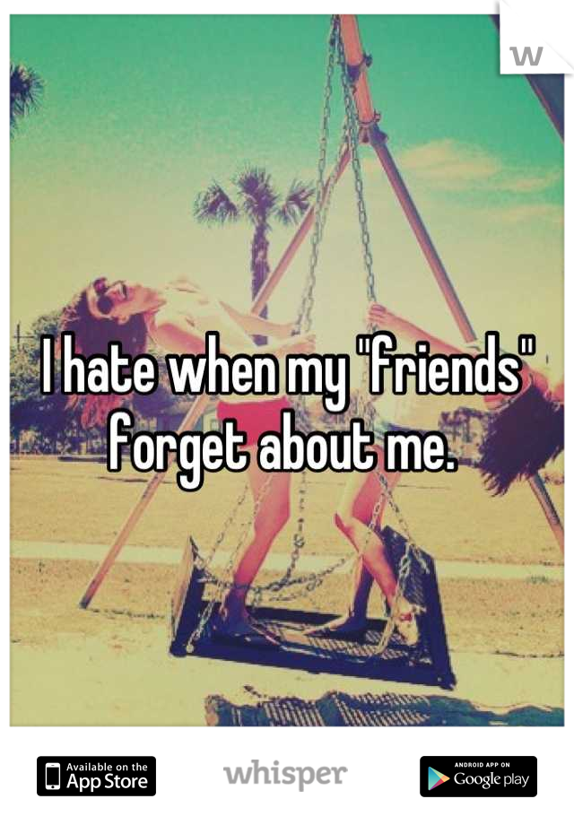 I hate when my "friends" forget about me. 