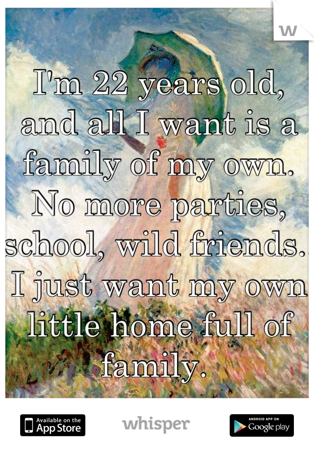 I'm 22 years old, and all I want is a family of my own. No more parties, school, wild friends.. I just want my own little home full of family. 
