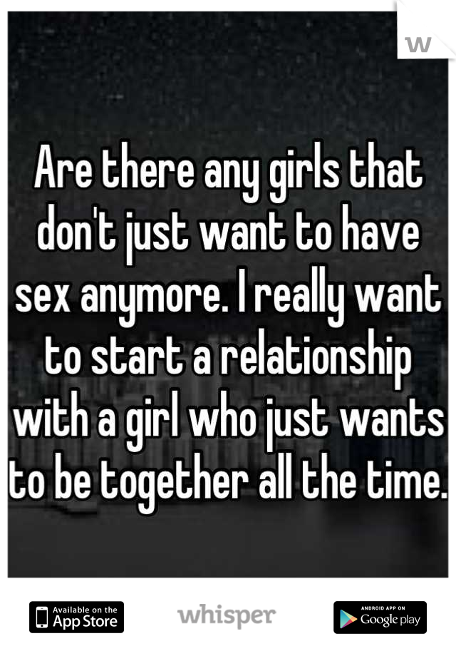 Are there any girls that don't just want to have sex anymore. I really want to start a relationship with a girl who just wants to be together all the time. 