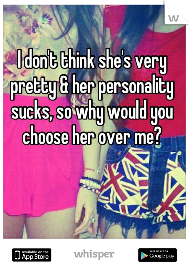 I don't think she's very pretty & her personality sucks, so why would you choose her over me?