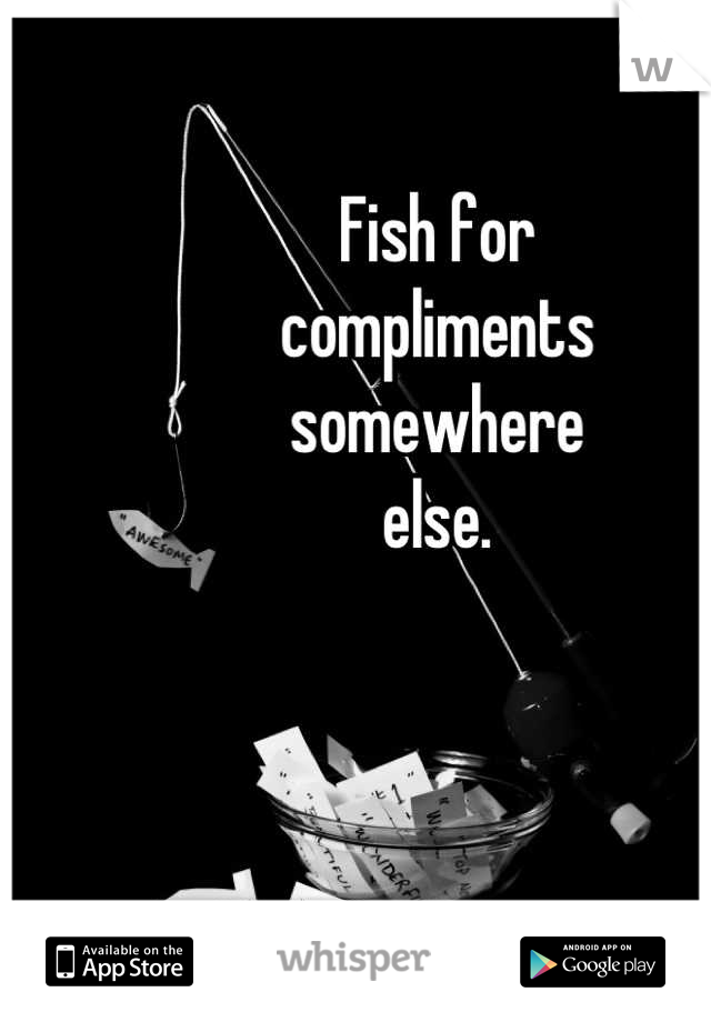 Fish for
compliments
somewhere
else.