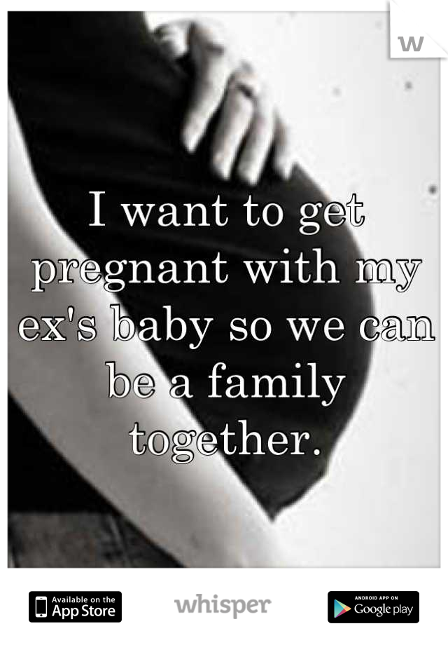 I want to get pregnant with my ex's baby so we can be a family together.