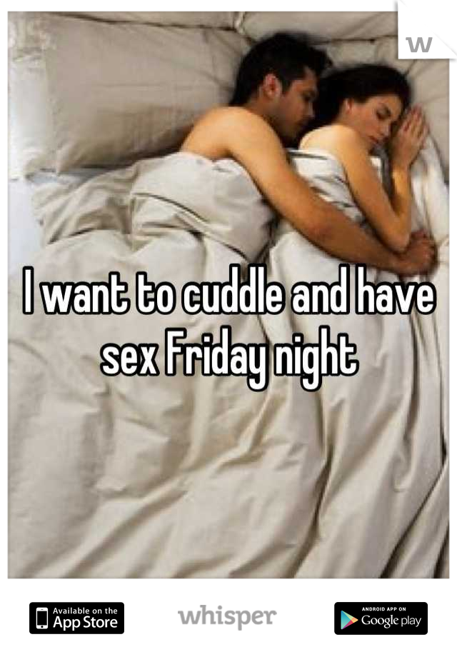 I want to cuddle and have sex Friday night
