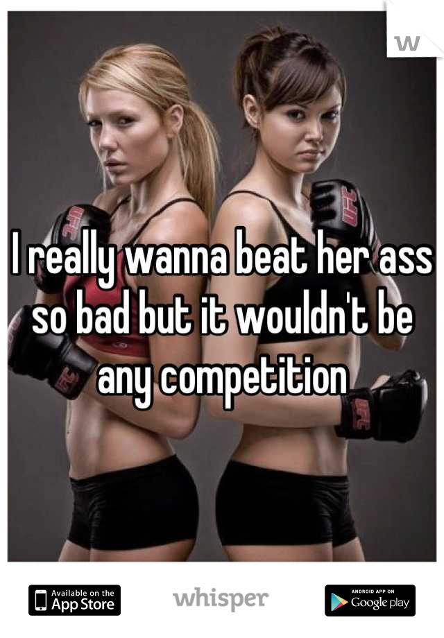I really wanna beat her ass so bad but it wouldn't be any competition
