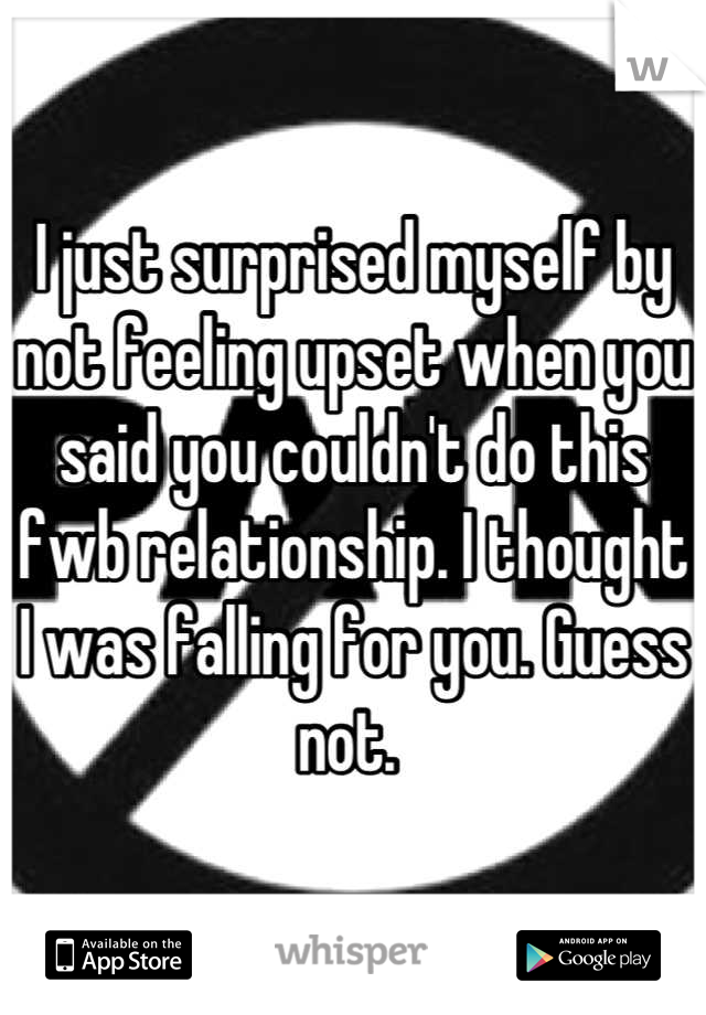 I just surprised myself by not feeling upset when you said you couldn't do this fwb relationship. I thought I was falling for you. Guess not. 