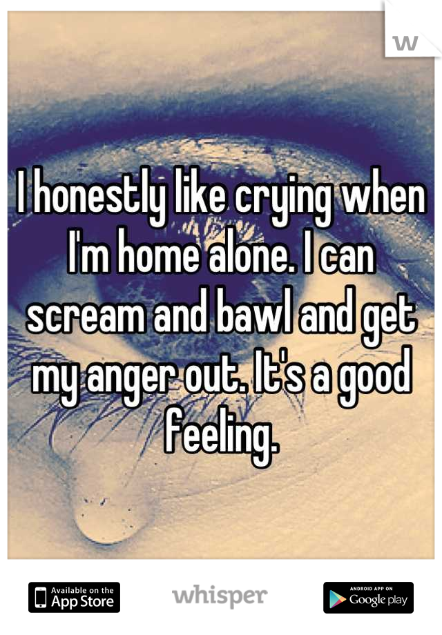 I honestly like crying when I'm home alone. I can scream and bawl and get my anger out. It's a good feeling.