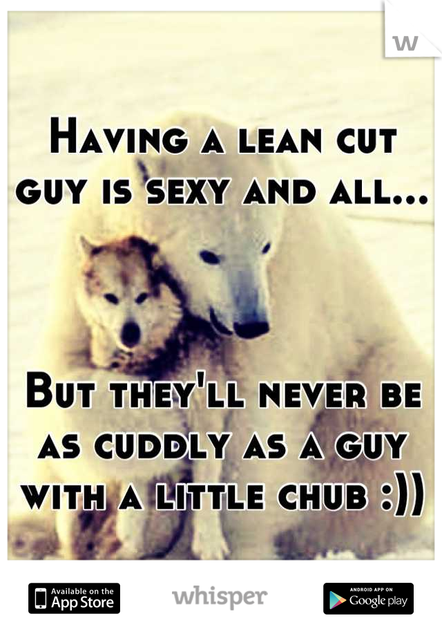Having a lean cut guy is sexy and all... 



But they'll never be as cuddly as a guy with a little chub :))
