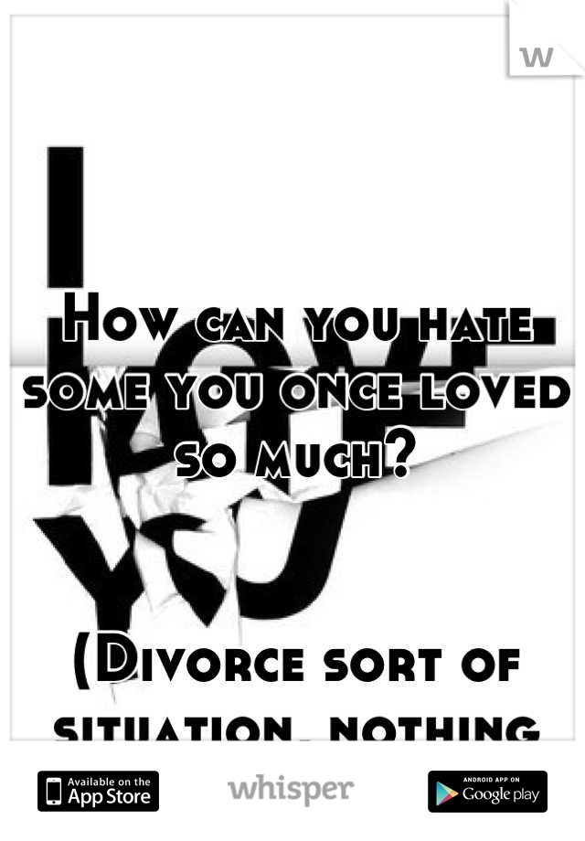 How can you hate some you once loved so much?


(Divorce sort of situation, nothing dramatic)