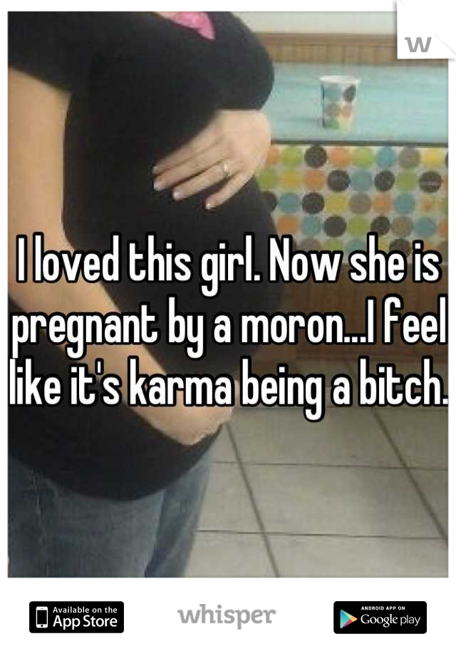 I loved this girl. Now she is pregnant by a moron...I feel like it's karma being a bitch. 