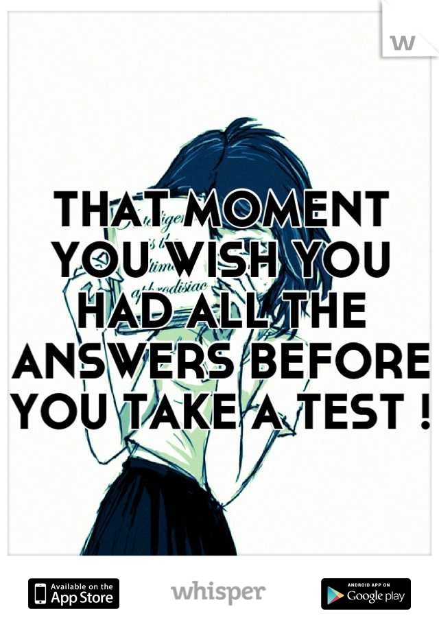 THAT MOMENT YOU WISH YOU HAD ALL THE ANSWERS BEFORE YOU TAKE A TEST !