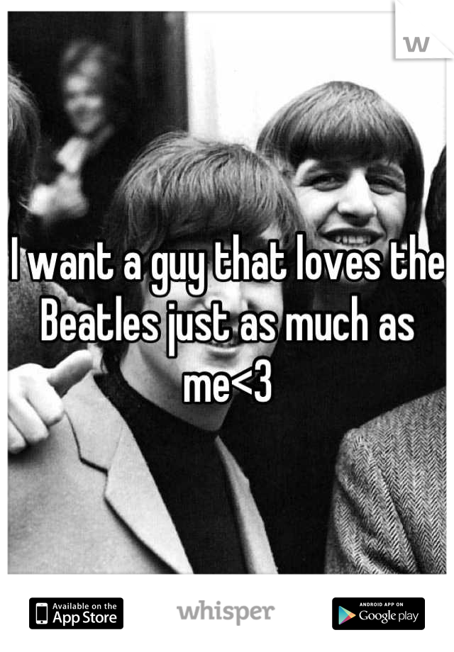 I want a guy that loves the Beatles just as much as me<3