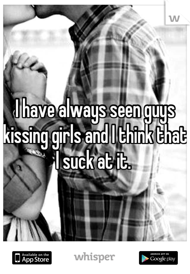 I have always seen guys kissing girls and I think that I suck at it. 