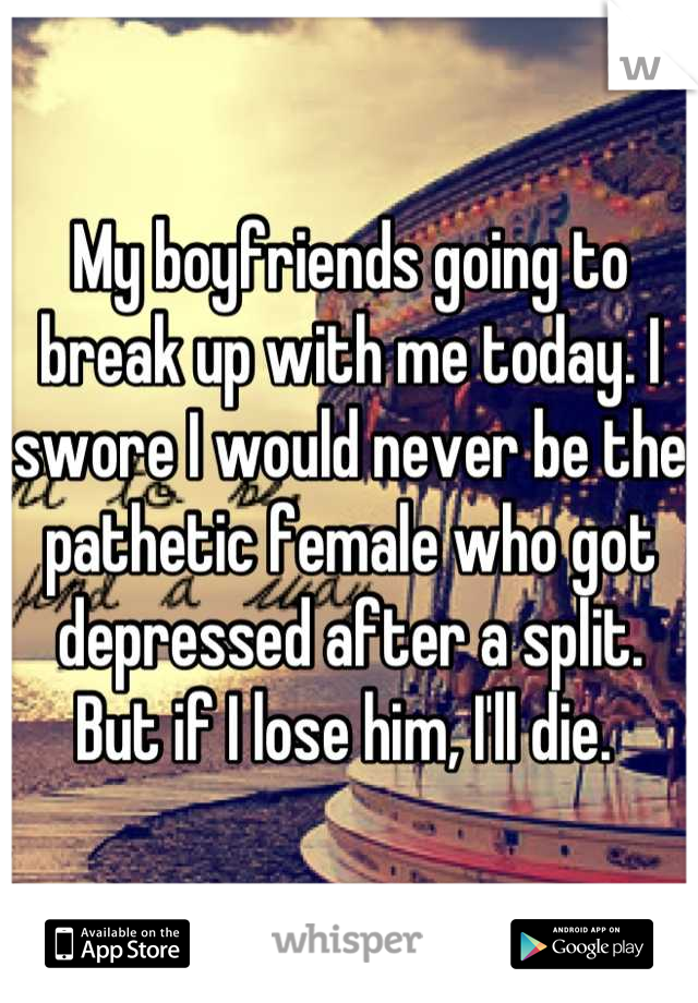 My boyfriends going to break up with me today. I swore I would never be the pathetic female who got depressed after a split. But if I lose him, I'll die. 