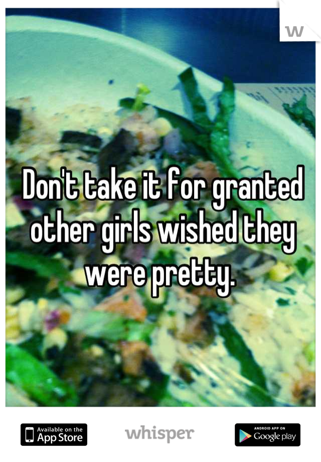 Don't take it for granted other girls wished they were pretty. 