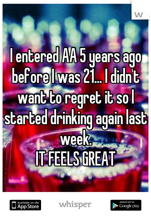 I entered AA 5 years ago before I was 21... I didn't want to regret it so I started drinking again last week.
IT FEELS GREAT