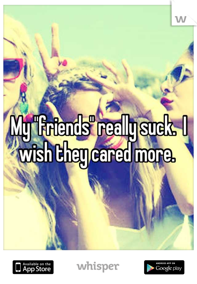 My "friends" really suck.  I wish they cared more. 