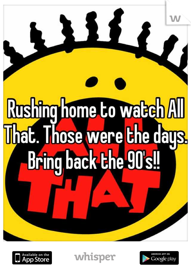Rushing home to watch All That. Those were the days. Bring back the 90's!! 