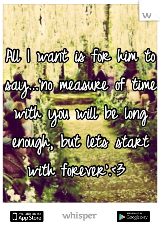 All I want is for him to say...'no measure of time with you will be long enough, but lets start with forever'.<3 