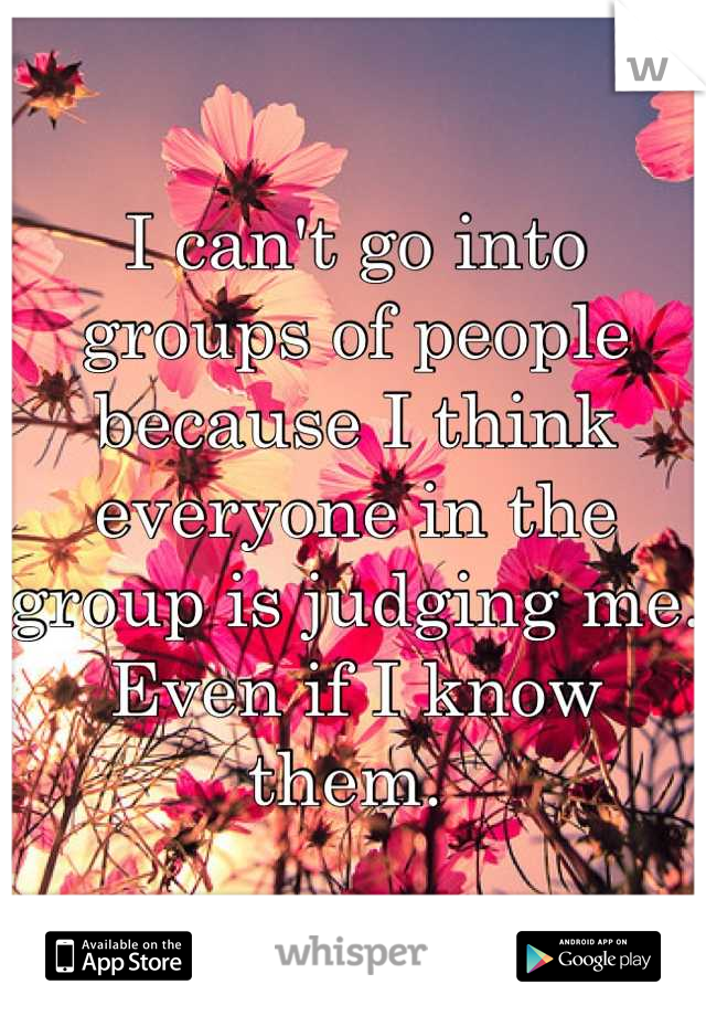 I can't go into groups of people because I think everyone in the group is judging me. Even if I know them. 