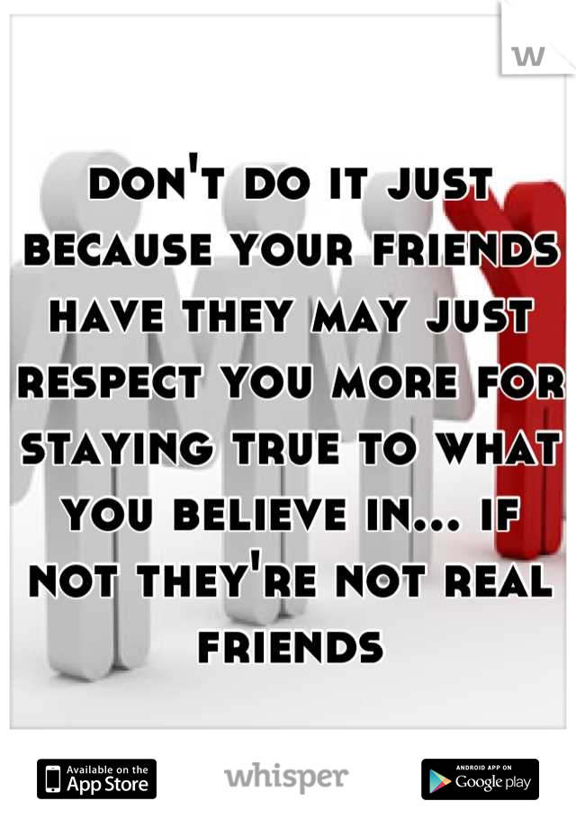 don't do it just because your friends have they may just respect you more for staying true to what you believe in... if not they're not real friends