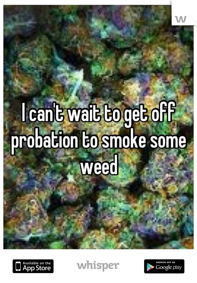 I can't wait to get off probation to smoke some weed