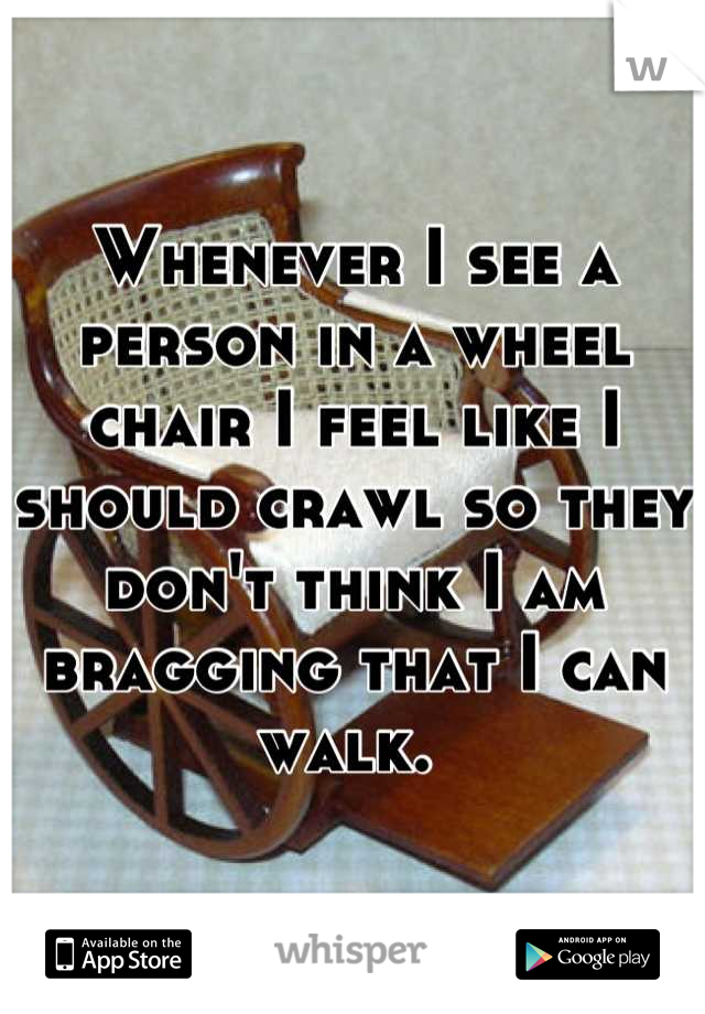 Whenever I see a person in a wheel chair I feel like I should crawl so they don't think I am bragging that I can walk. 