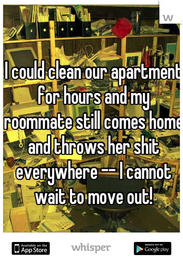 I could clean our apartment for hours and my roommate still comes home and throws her shit everywhere -- I cannot wait to move out!