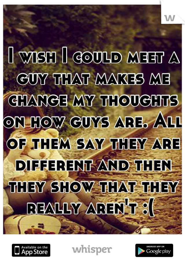 I wish I could meet a guy that makes me change my thoughts on how guys are. All of them say they are different and then they show that they really aren't :( 