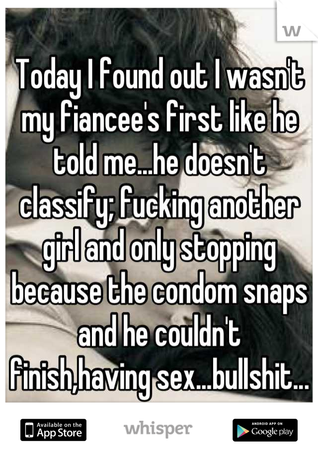 Today I found out I wasn't my fiancee's first like he told me...he doesn't classify; fucking another girl and only stopping because the condom snaps and he couldn't finish,having sex...bullshit...