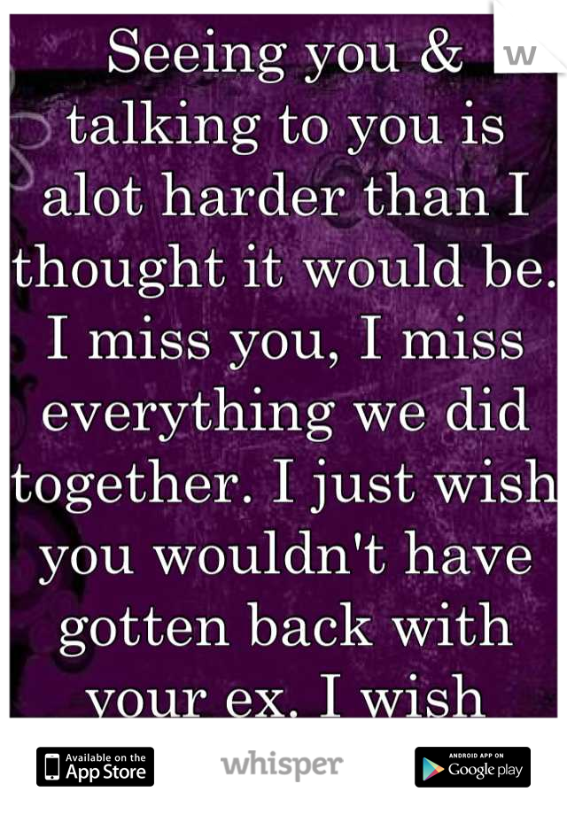 Seeing you & talking to you is alot harder than I thought it would be. I miss you, I miss everything we did together. I just wish you wouldn't have gotten back with your ex. I wish you'd come back.....