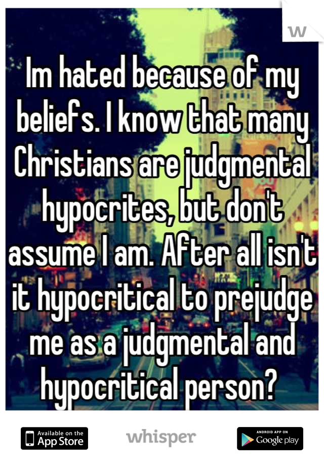 Im hated because of my beliefs. I know that many Christians are judgmental hypocrites, but don't assume I am. After all isn't it hypocritical to prejudge me as a judgmental and hypocritical person? 