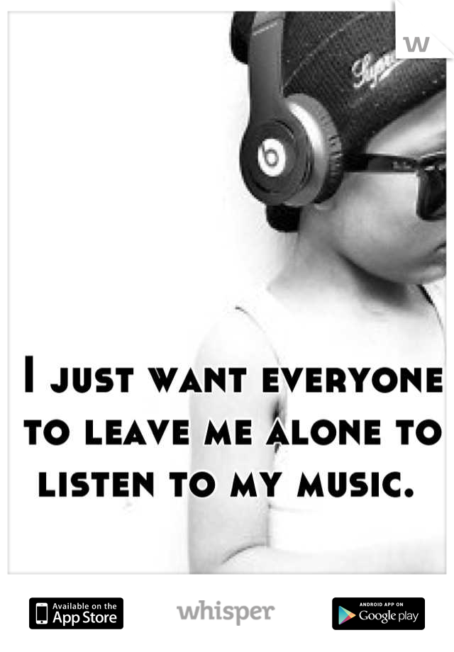I just want everyone to leave me alone to listen to my music. 