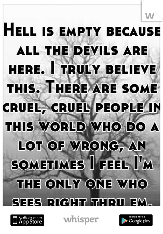 Hell is empty because all the devils are here. I truly believe this. There are some cruel, cruel people in this world who do a lot of wrong, an sometimes I feel I'm the only one who sees right thru em.