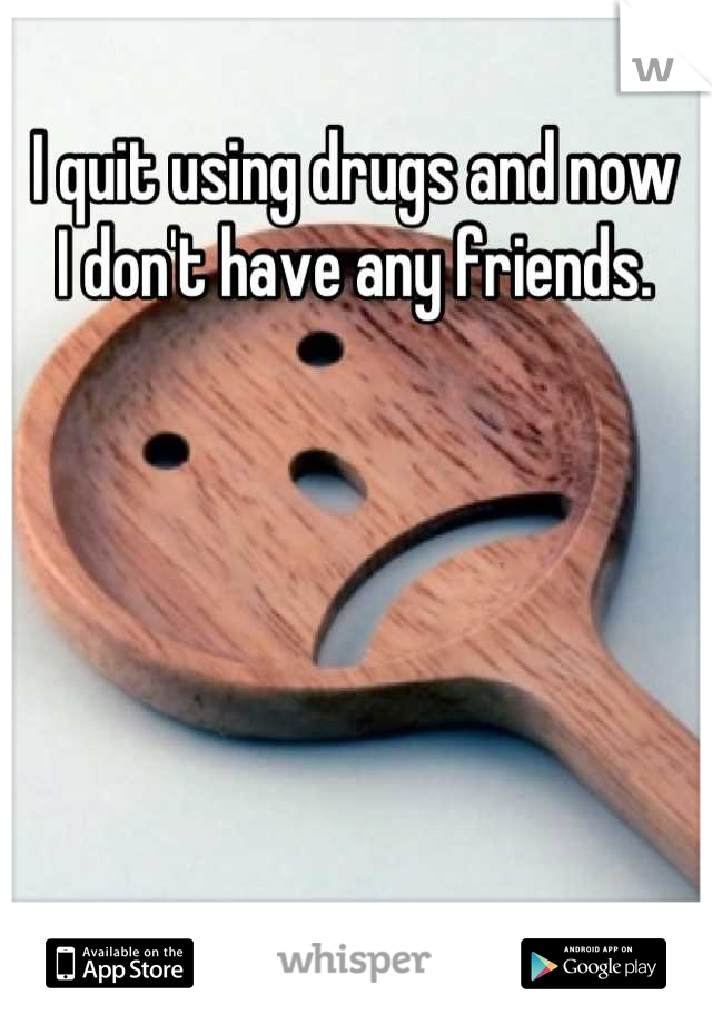I quit using drugs and now 
I don't have any friends.