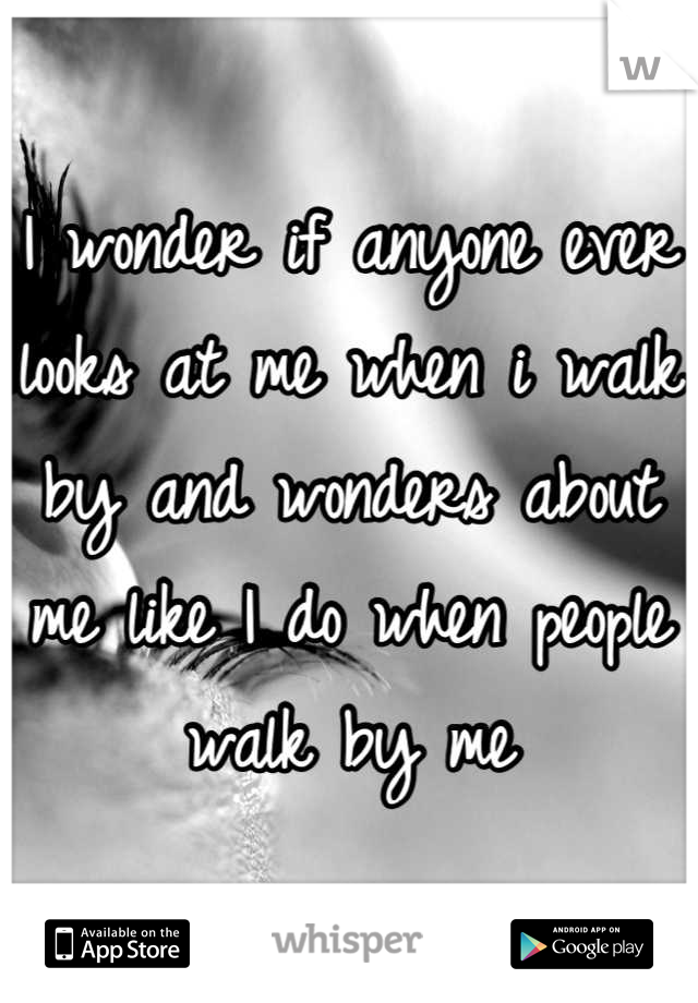 I wonder if anyone ever looks at me when i walk by and wonders about me like I do when people walk by me