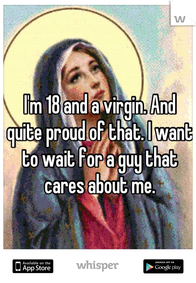 I'm 18 and a virgin. And quite proud of that. I want to wait for a guy that cares about me.