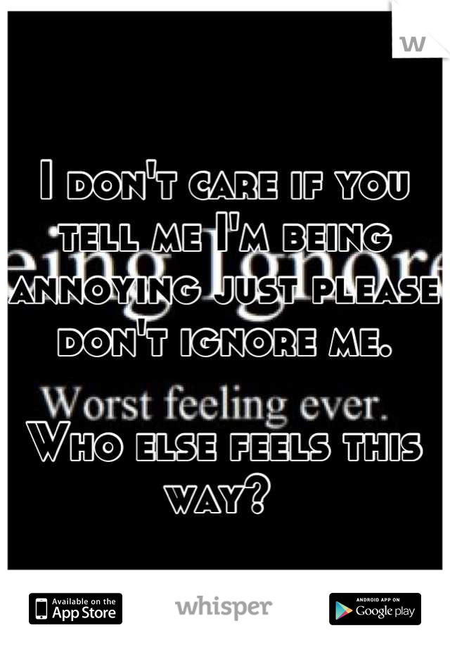 I don't care if you tell me I'm being annoying just please don't ignore me. 

Who else feels this way? 
