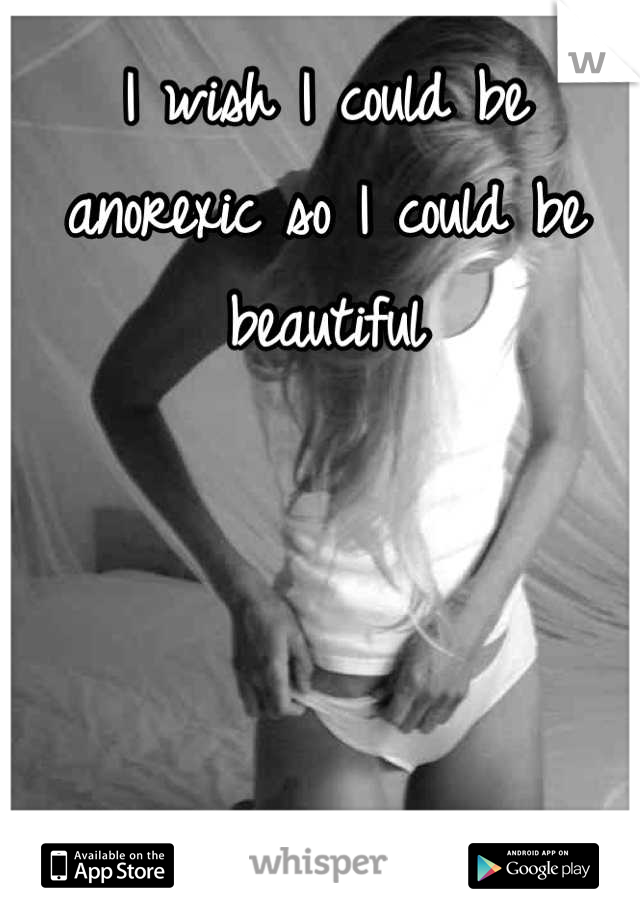 I wish I could be anorexic so I could be beautiful