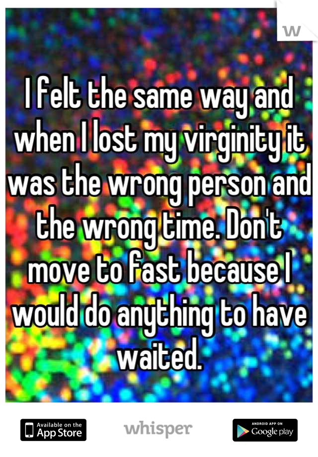 I felt the same way and when I lost my virginity it was the wrong person and the wrong time. Don't move to fast because I would do anything to have waited.