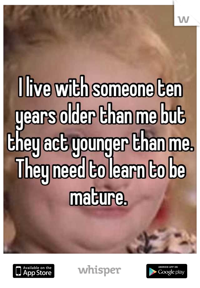 I live with someone ten years older than me but they act younger than me. They need to learn to be mature. 