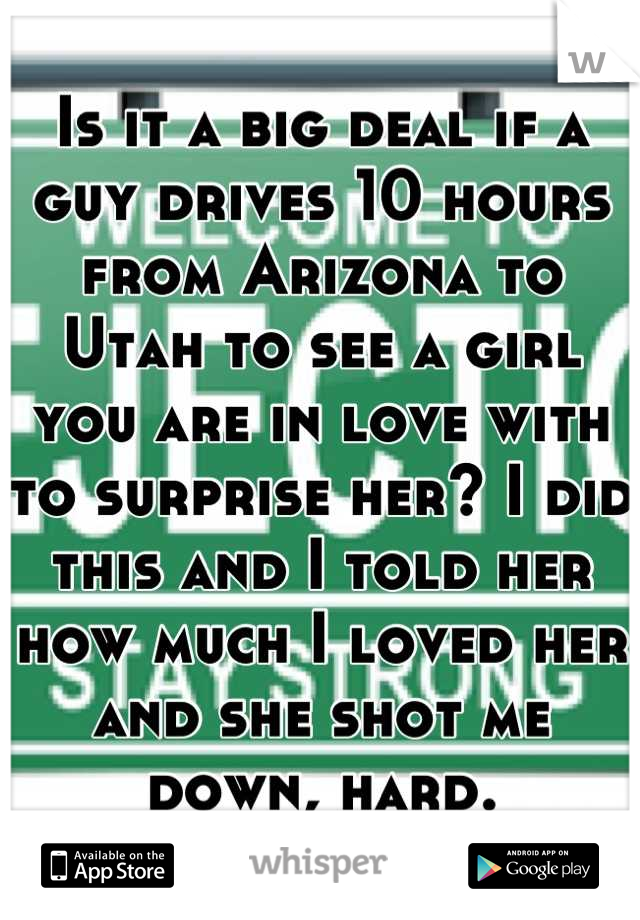 Is it a big deal if a guy drives 10 hours from Arizona to Utah to see a girl you are in love with to surprise her? I did this and I told her how much I loved her and she shot me down, hard.